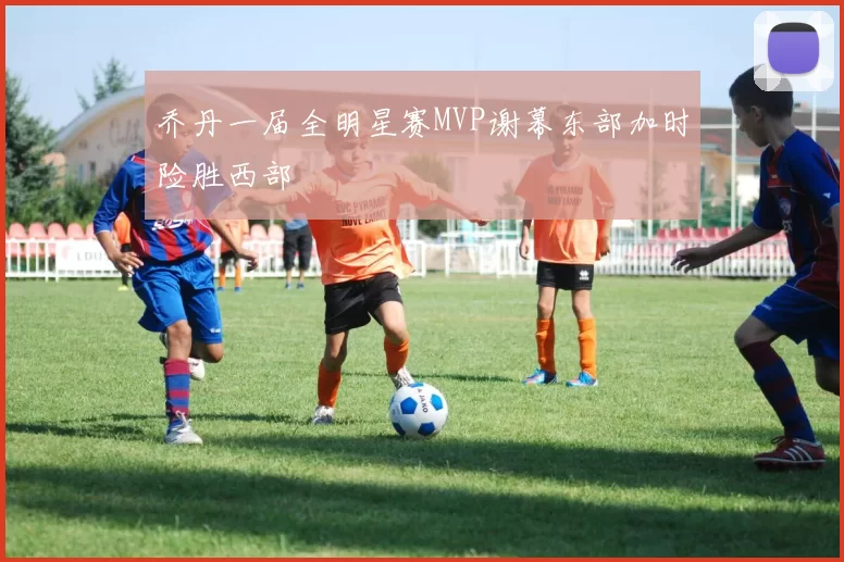 乔丹一届全明星赛MVP谢幕东部加时险胜西部