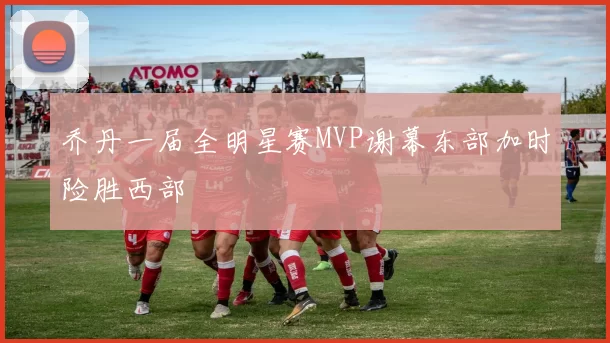 乔丹一届全明星赛MVP谢幕东部加时险胜西部