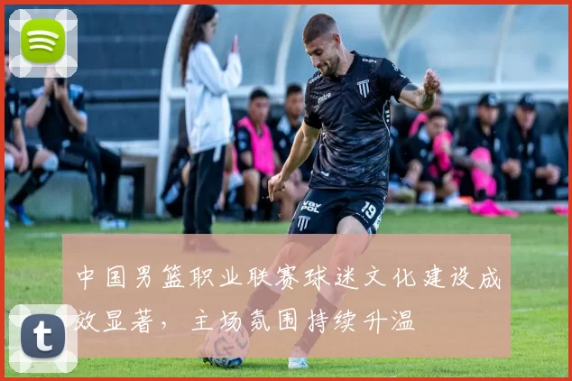 中国男篮职业联赛球迷文化建设成效显著,主场氛围持续升温