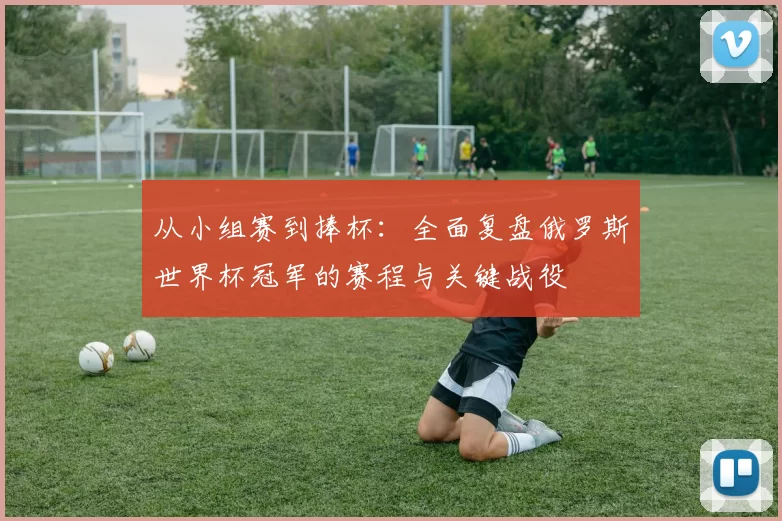 从小组赛到捧杯:全面复盘俄罗斯世界杯冠军的赛程与关键战役