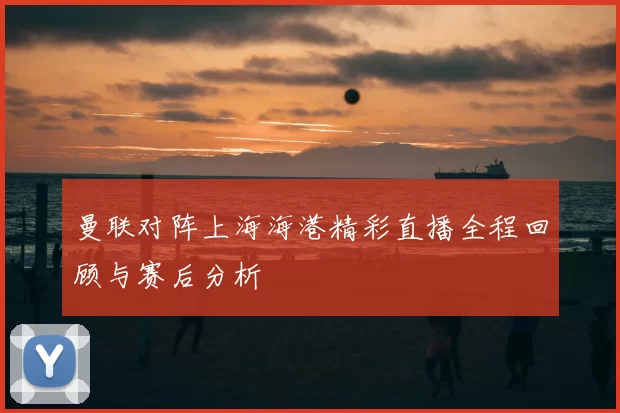 曼联对阵上海海港精彩直播全程回顾与赛后分析