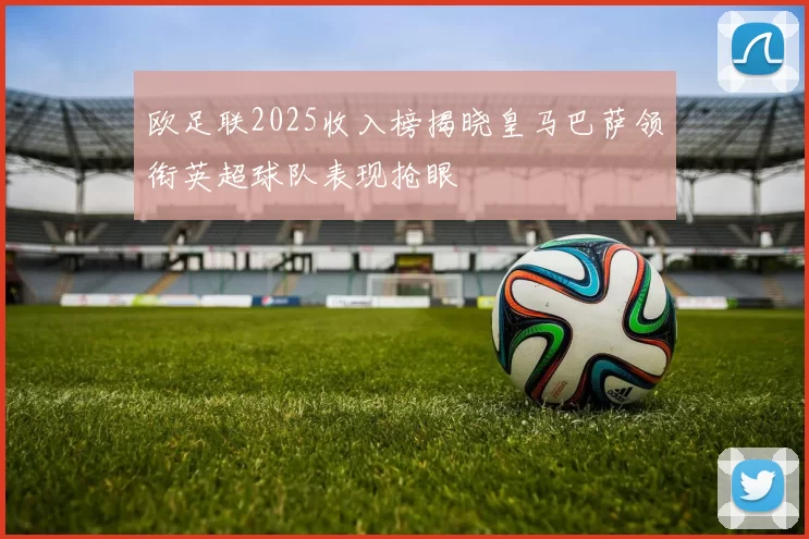欧足联2025收入榜揭晓皇马巴萨领衔英超球队表现抢眼