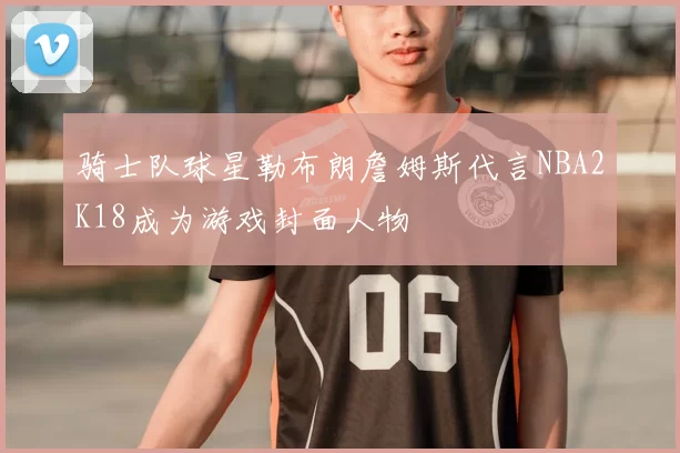 骑士队球星勒布朗詹姆斯代言NBA2K18成为游戏封面人物
