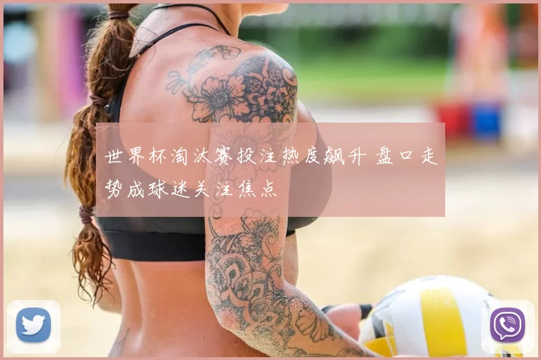 世界杯淘汰赛投注热度飙升 盘口走势成球迷关注焦点