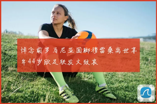 悼念前罗马尼亚国脚穆雷桑离世享年44岁欧足联发文致哀