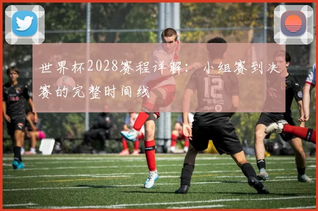 世界杯2028赛程详解：小组赛到决赛的完整时间线