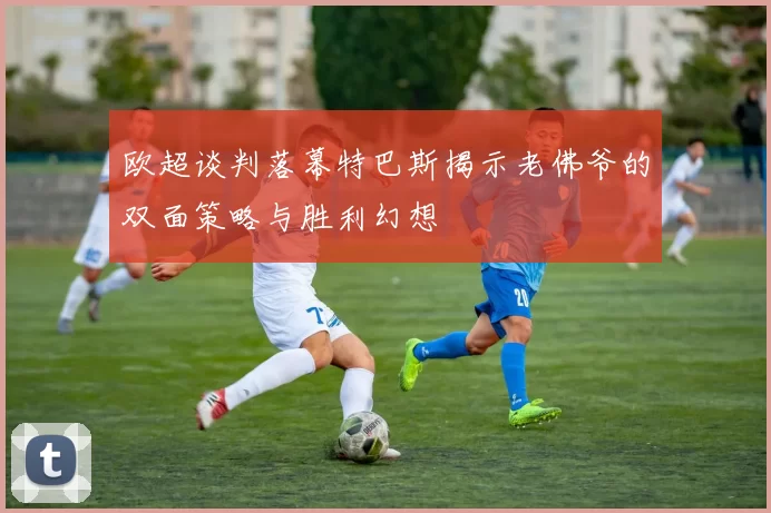 欧超谈判落幕特巴斯揭示老佛爷的双面策略与胜利幻想
