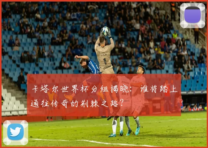 卡塔尔世界杯分组揭晓:谁将踏上通往传奇的荆棘之路?