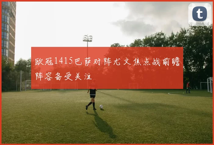 欧冠1415巴萨对阵尤文焦点战前瞻阵容备受关注
