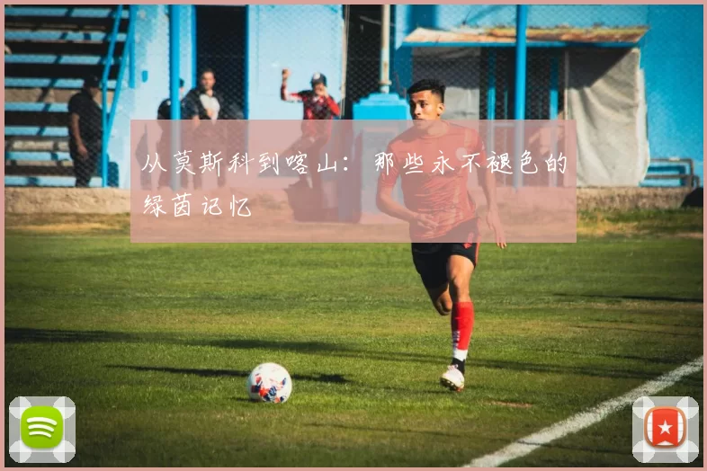 从莫斯科到喀山:那些永不褪色的绿茵记忆
