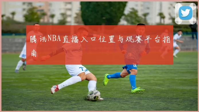 腾讯NBA直播入口位置与观赛平台指南