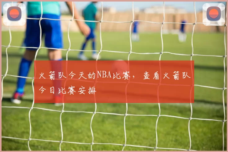 火箭队今天的NBA比赛，查看火箭队今日比赛安排