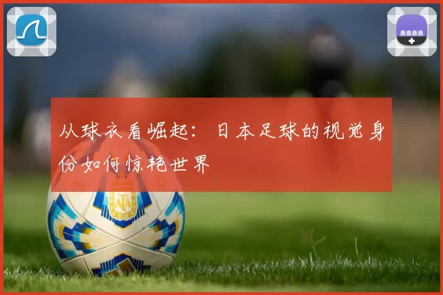从球衣看崛起：日本足球的视觉身份如何惊艳世界