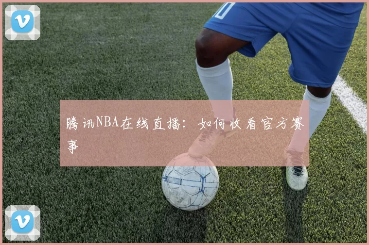 腾讯NBA在线直播:如何收看官方赛事
