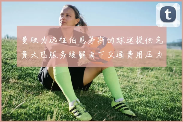 曼联为远征伯恩茅斯的球迷提供免费大巴服务缓解南下交通费用压力