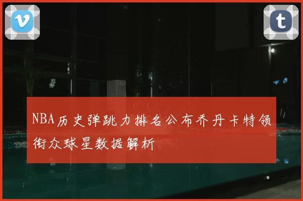 NBA历史弹跳力排名公布乔丹卡特领衔众球星数据解析