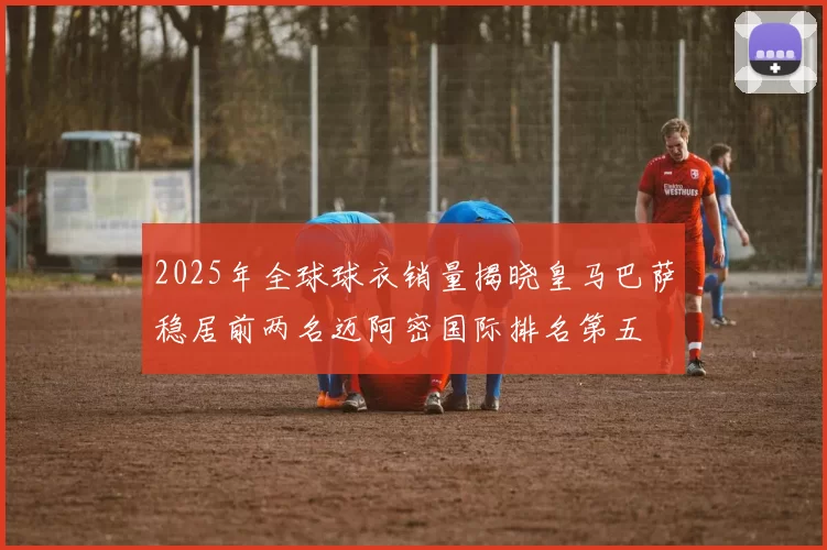 2025年全球球衣销量揭晓皇马巴萨稳居前两名迈阿密国际排名第五