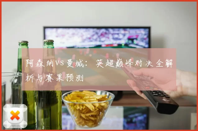 阿森纳vs曼城：英超巅峰对决全解析与赛果预测