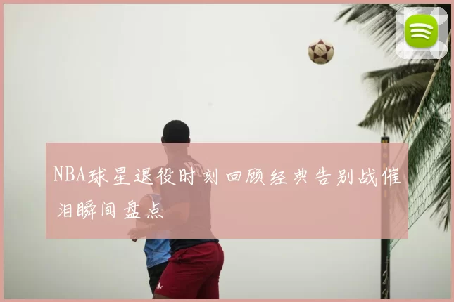 NBA球星退役时刻回顾经典告别战催泪瞬间盘点