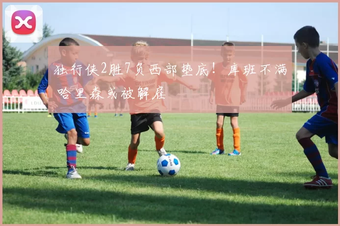 独行侠2胜7负西部垫底！库班不满 哈里森或被解雇