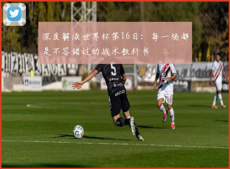 深度解读世界杯第16日:每一场都是不容错过的战术教科书