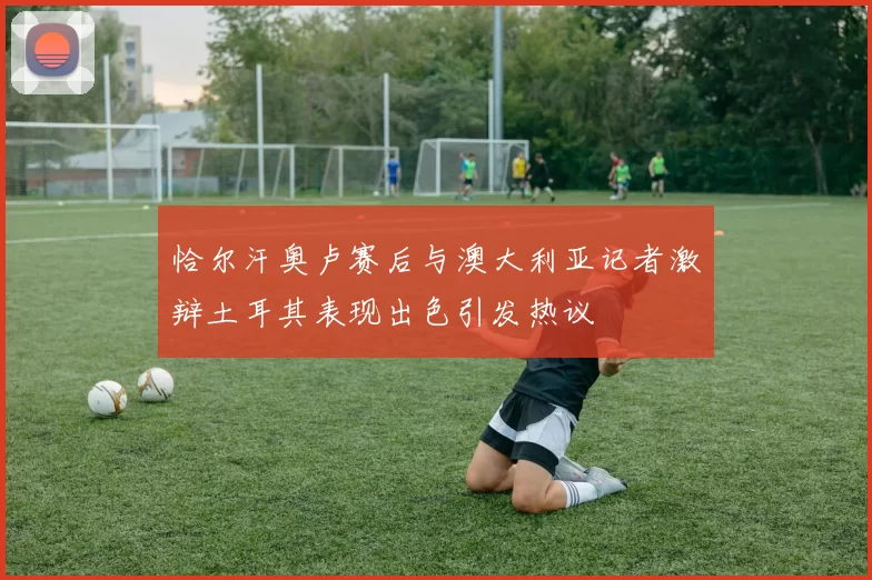 恰尔汗奥卢赛后与澳大利亚记者激辩土耳其表现出色引发热议