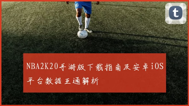 NBA2K20手游版下载指南及安卓iOS平台数据互通解析