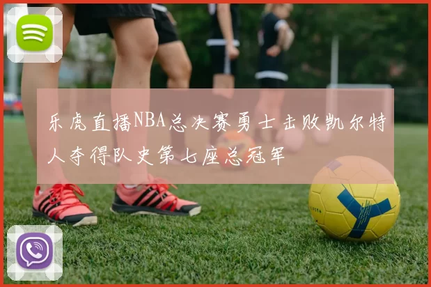 乐虎直播NBA总决赛勇士击败凯尔特人夺得队史第七座总冠军