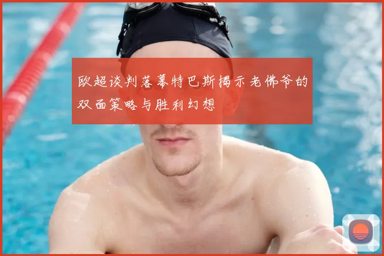 欧超谈判落幕特巴斯揭示老佛爷的双面策略与胜利幻想