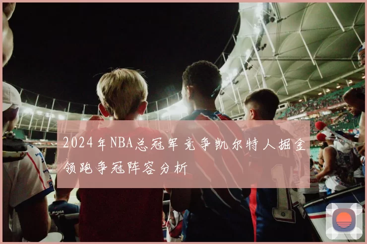 2024年NBA总冠军竞争凯尔特人掘金领跑争冠阵容分析