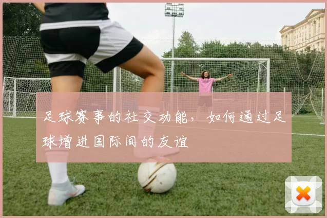 足球赛事的社交功能，如何通过足球增进国际间的友谊