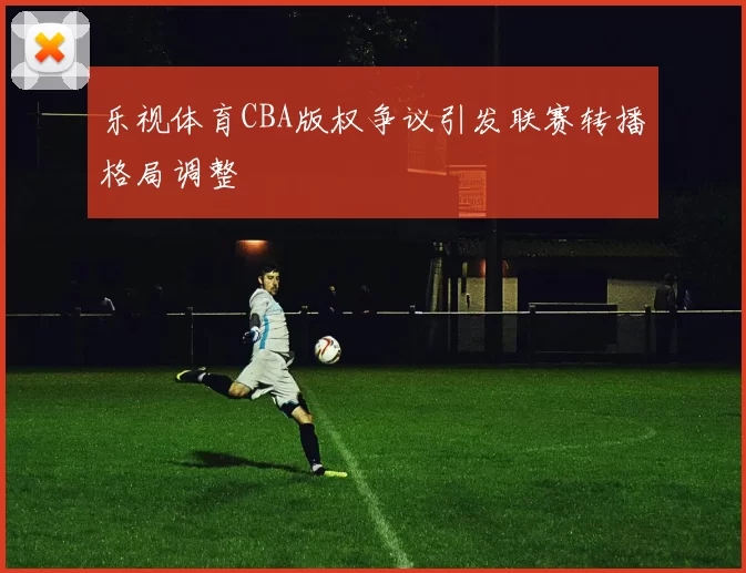 乐视体育CBA版权争议引发联赛转播格局调整