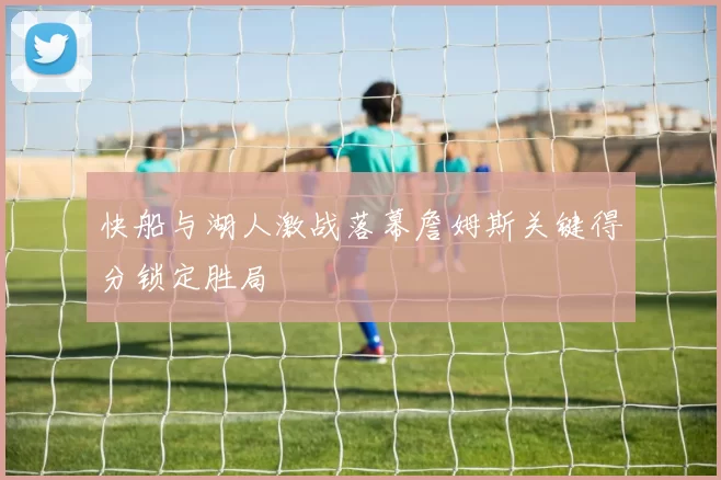 快船与湖人激战落幕詹姆斯关键得分锁定胜局
