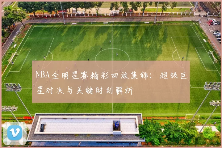NBA全明星赛精彩回放集锦：超级巨星对决与关键时刻解析