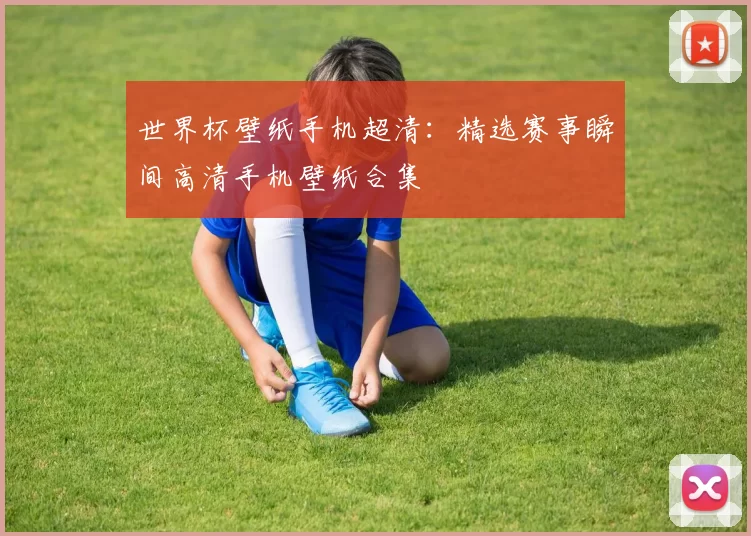 世界杯壁纸手机超清:精选赛事瞬间高清手机壁纸合集