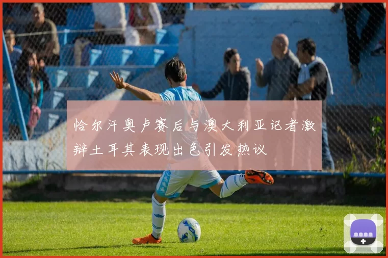恰尔汗奥卢赛后与澳大利亚记者激辩土耳其表现出色引发热议