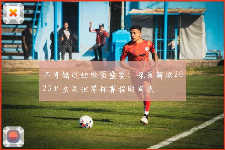 不可错过的绿茵盛宴:深度解读2023年女足世界杯赛程时间表