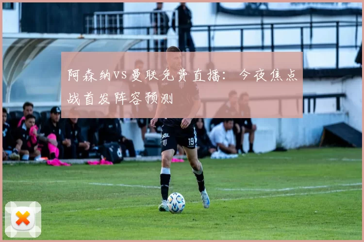 阿森纳vs曼联免费直播：今夜焦点战首发阵容预测