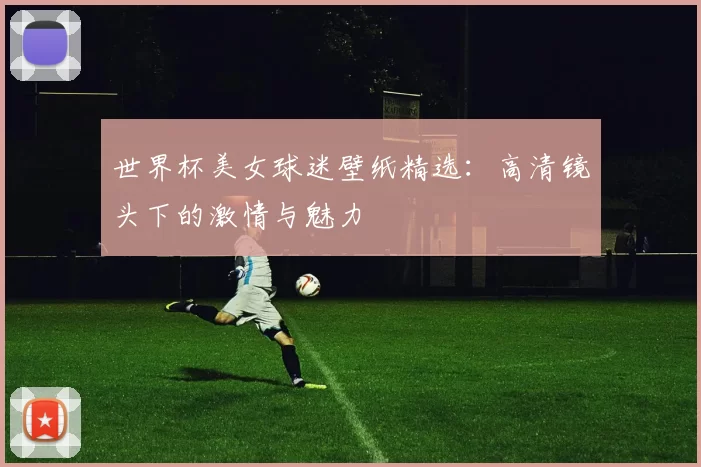 世界杯美女球迷壁纸精选：高清镜头下的激情与魅力