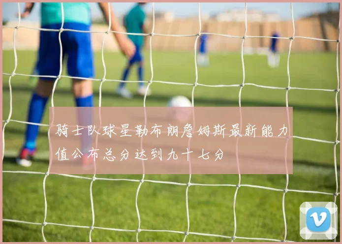 骑士队球星勒布朗詹姆斯最新能力值公布总分达到九十七分