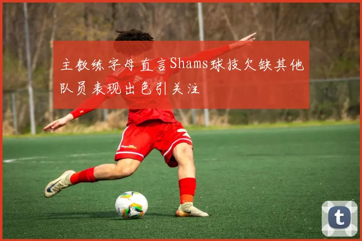 主教练字母直言Shams球技欠缺其他队员表现出色引关注