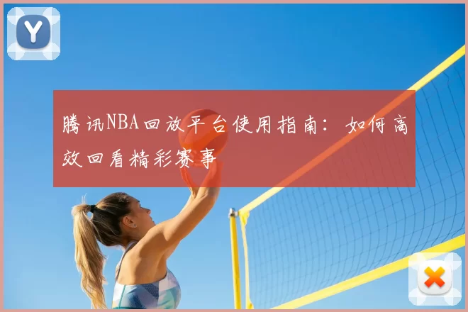 腾讯NBA回放平台使用指南:如何高效回看精彩赛事