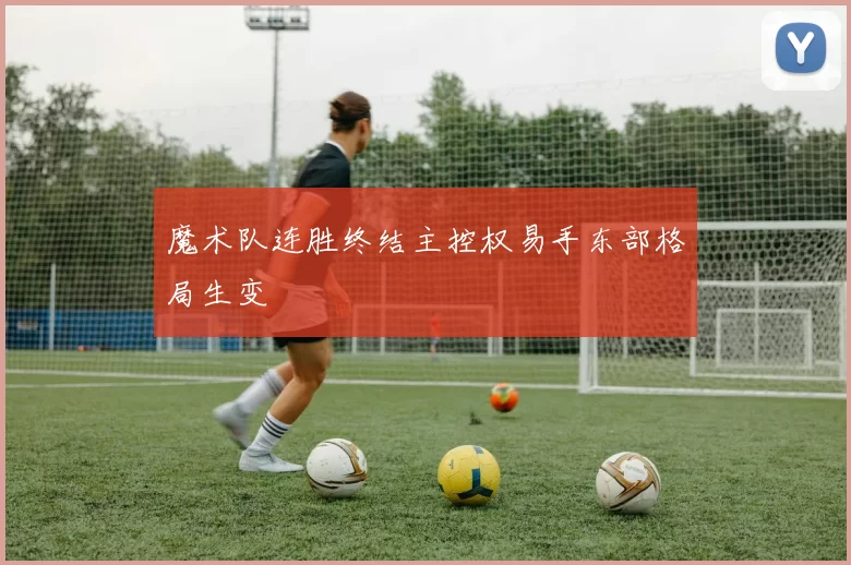 魔术队连胜终结主控权易手东部格局生变