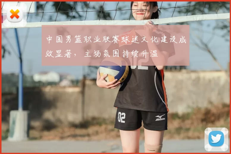 中国男篮职业联赛球迷文化建设成效显著，主场氛围持续升温