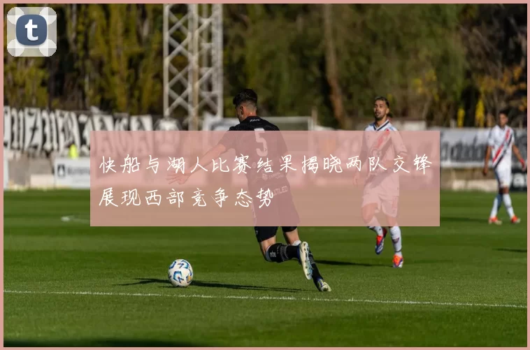 快船与湖人比赛结果揭晓两队交锋展现西部竞争态势