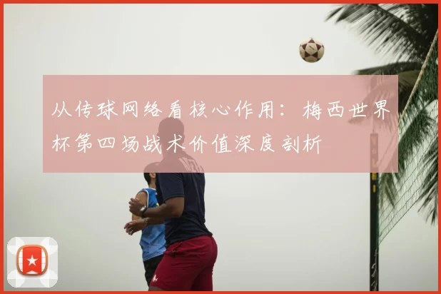 从传球网络看核心作用:梅西世界杯第四场战术价值深度剖析