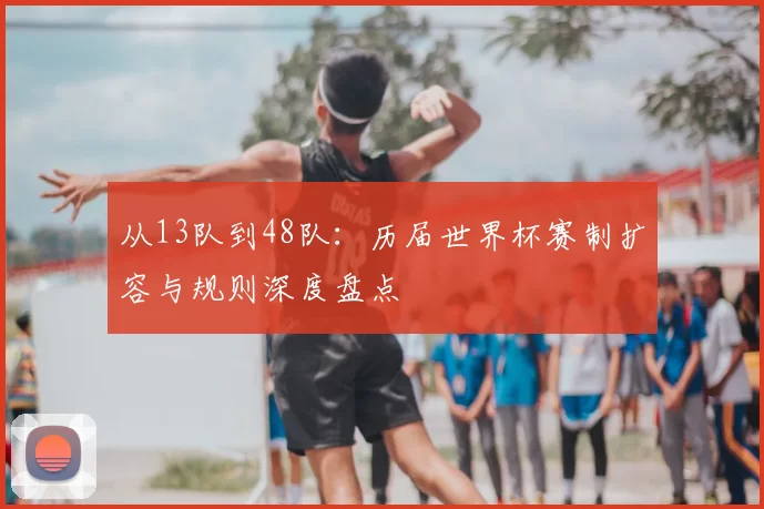 从13队到48队:历届世界杯赛制扩容与规则深度盘点