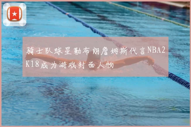 骑士队球星勒布朗詹姆斯代言NBA2K18成为游戏封面人物