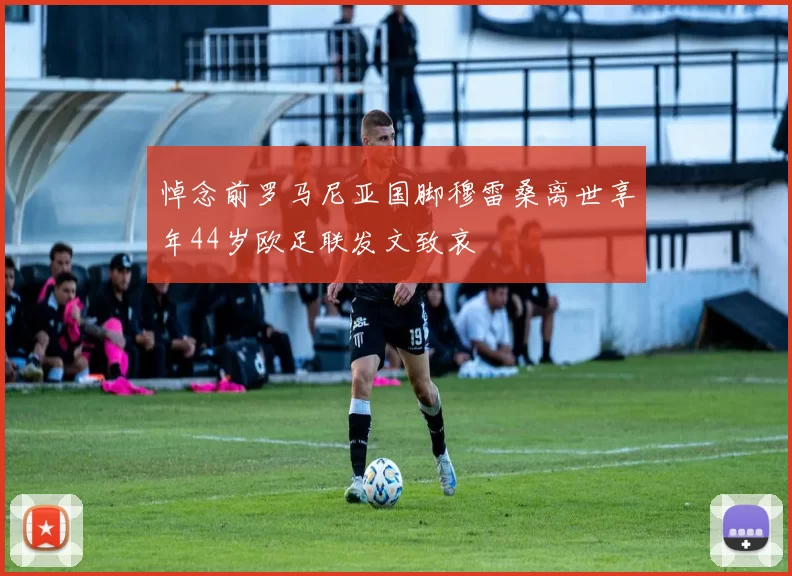 悼念前罗马尼亚国脚穆雷桑离世享年44岁欧足联发文致哀