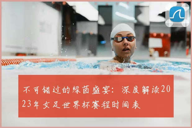 不可错过的绿茵盛宴:深度解读2023年女足世界杯赛程时间表